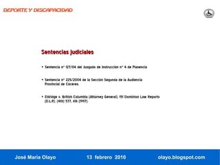 DEPORTE Y DISCAPACIDAD




             Sentencias judiciales

             • Sentencia nº 127/04 del Juzgado de instrucción nº 4 de Plasencia

             • Sentencia nº 225/2004 de la Sección Segunda de la Audiencia
               Provincial de Cáceres.

             • Eldridge v. British Columbia (Attorney General), 151 Dominion Law Reports
               (D.L.R). (4th) 577, 616 (1997).




   José María Olayo                      13 febrero 2010                              olayo.blogspot.com
 