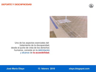 DEPORTE Y DISCAPACIDAD




           Uno de los aspectos esenciales del
                tratamiento de la discapacidad,
       desde el punto de vista de los derechos
          humanos, consiste en la delimitación
                 y alcance de la accesibilidad.




   José María Olayo               13 febrero 2010   olayo.blogspot.com
 