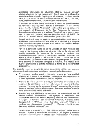 7
actividades, interactúan, se relacionan, etc.) de manera "diversa"
(distinta, diferente, de otra manera, etc.). En el fondo de la idea estoy
absolutamente de acuerdo: hay un grupo de mujeres y hombres en esta
sociedad que tienen un funcionamiento distinto. O, hilando más fino,
todos, absolutamente todos, funcionamos de forma distinta.
El problema es que nos hemos olvidado de la lección de gramática sobre
los nombres (o sujetos) y los adjetivos (o calificadores). En el término
que se intenta implantar "diversidad" es el nombre que expresa, como
nos recuerda el Diccionario de la Real Academia, la variedad,
desemejanza o diferencia. Y la palabra "funcional" es el adjetivo que,
para lo que nos interesa, expresa (también según el DRAE) la
pertenencia o relación con las funciones biológicas o psíquicas.
Es decir, en la aplicación de "persona con diversidad funcional" estamos
expresando que lo sustantivo se encuentra en la distinción que se aplica
a las funciones biológicas o físicas. Casi parece que estemos tirando
piedras a nuestro propio tejado.
Pero si le damos la vuelta (yo ya he utilizado en algún mensaje esa
vuelta) a los términos estaremos atinando más en la intención del
cambio propuesto. Si hablamos de "mujeres y hombres con
funcionalidad diversa" (parece lo mismo pero cambia lo sustantivo y lo
adjetivo) estamos poniendo el acento en que lo sustantivo es el
funcionamiento (funcionalidad sería el nombre que expresa la cualidad
de lo relativo a las funciones biológicas o psíquicas) y lo adjetivo es lo
diverso (expresando la distinta naturaleza o forma de la funcionalidad
que adjetiva).”
No obstante, nosotros, aceptando como plenamente válidas sus razones,
disentimos de este reconocido experto por tres motivos fundamentales:
• Sí queremos resaltar nuestra diferencia, porque es una realidad
inherente en nuestras vidas, estamos orgullosos de ella y encontramos
la plena dignidad en esa diferencia, que no negamos.
• A la hora de acuñar un nuevo término, su facilidad de pronunciación y la
velocidad de asimilación son muy relevantes. A nuestro entender,
“mujeres y hombres con funcionalidad diversa”, es mucho más complejo
de pronunciar que “mujeres y hombres con diversidad funcional” y, por lo
tanto, será más difícil y lento de asimilar.
• Además, hay que considerar la posibilidad de intercambiarlo con el
término anterior: “discapacidad”. Por ejemplo, el intercambio con
“diversidad funcional” es directo: “Mujeres y hombres con discapacidad”
-> Mujeres y hombres con diversidad funcional”, “Políticas sobre
discapacidad” -> “Políticas sobre diversidad funcional”, “Mujeres y
hombres con discapacidad intelectual” -> “Mujeres y hombres con
diversidad funcional intelectual”, etc.
Sin embargo la sustitución por “funcionalidad diversa” parece menos
intuitiva: “Mujeres y hombres con discapacidad” -> Mujeres y hombres
con funcionalidad diversa”, “Políticas sobre discapacidad” -> “Políticas
 