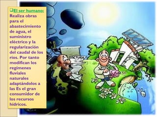El ser humano:
Realiza obras
para el
abastecimiento
de agua, el
suministro
eléctrico y la
regularización
del caudal de los
ríos. Por tanto
modifican los
regímenes
fluviales
naturales
adaptándolos a
las Es el gran
consumidor de
los recursos
hídricos.
 