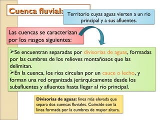 Cuenca fluvial:Cuenca fluvial: Territorio cuyas aguas vierten a un rio
principal y a sus afluentes.
Las cuencas se caracterizan
por los rasgos siguientes:
Se encuentran separadas por divisorias de aguas, formadas
por las cumbres de los relieves montañosos que las
delimitan.
En la cuenca, los ríos circulan por un cauce o lecho, y
forman una red organizada jerárquicamente desde los
subafluentes y afluentes hasta llegar al río principal.
Divisorias de aguas: línea más elevada que
separa dos cuencas fluviales. Coincide con la
línea formada por la cumbres de mayor altura.
 