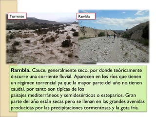 Rambla. Cauce, generalmente seco, por donde teóricamente
discurre una corriente fluvial. Aparecen en los ríos que tienen
un régimen torrencial ya que la mayor parte del año no tienen
caudal. por tanto son típicas de los
paisajes mediterráneos y semidesérticos o esteparios. Gran
parte del año están secas pero se llenan en las grandes avenidas
producidas por las precipitaciones tormentosas y la gota fría.
Torrente Rambla
 