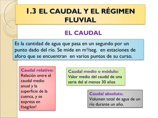 1.31.3 EL CAUDAL Y EL RÉGIMENEL CAUDAL Y EL RÉGIMEN
FLUVIALFLUVIAL
EL CAUDAL
Es la cantidad de agua que pasa en un segundo por un
punto dado del río. Se mide en m3
/seg. en estaciones de
aforo que se encuentran en varios puntos de su curso.
Caudal absoluto.
Volumen total de agua de un
río durante un año.
Caudal medio o módulo:
Valor medio del caudal de una
serie del al menos 30 años
Caudal relativo:
Relación entre el
caudal medio
anual y la
superficie de la
cuenca, y se
expresa en
l/seg/km2
 