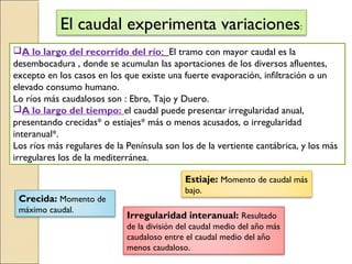 El caudal experimenta variaciones:
A lo largo del recorrido del río: El tramo con mayor caudal es la
desembocadura , donde se acumulan las aportaciones de los diversos afluentes,
excepto en los casos en los que existe una fuerte evaporación, infiltración o un
elevado consumo humano.
Lo ríos más caudalosos son : Ebro, Tajo y Duero.
A lo largo del tiempo: el caudal puede presentar irregularidad anual,
presentando crecidas* o estiajes* más o menos acusados, o irregularidad
interanual*.
Los ríos más regulares de la Península son los de la vertiente cantábrica, y los más
irregulares los de la mediterránea.
Crecida: Momento de
máximo caudal.
Estiaje: Momento de caudal más
bajo.
Irregularidad interanual: Resultado
de la división del caudal medio del año más
caudaloso entre el caudal medio del año
menos caudaloso.
 