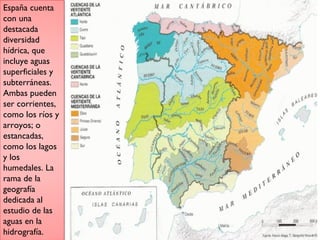 España cuenta
con una
destacada
diversidad
hídrica, que
incluye aguas
superficiales y
subterráneas.
Ambas pueden
ser corrientes,
como los ríos y
arroyos; o
estancadas,
como los lagos
y los
humedales. La
rama de la
geografía
dedicada al
estudio de las
aguas en la
hidrografía.
 