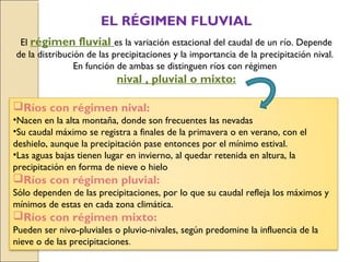 EL RÉGIMEN FLUVIAL
El régimen fluvial es la variación estacional del caudal de un río. Depende
de la distribución de las precipitaciones y la importancia de la precipitación nival.
En función de ambas se distinguen ríos con régimen
nival , pluvial o mixto:
Ríos con régimen nival:
•Nacen en la alta montaña, donde son frecuentes las nevadas
•Su caudal máximo se registra a finales de la primavera o en verano, con el
deshielo, aunque la precipitación pase entonces por el mínimo estival.
•Las aguas bajas tienen lugar en invierno, al quedar retenida en altura, la
precipitación en forma de nieve o hielo
Ríos con régimen pluvial:
Sólo dependen de las precipitaciones, por lo que su caudal refleja los máximos y
mínimos de estas en cada zona climática.
Ríos con régimen mixto:
Pueden ser nivo-pluviales o pluvio-nivales, según predomine la influencia de la
nieve o de las precipitaciones.
 