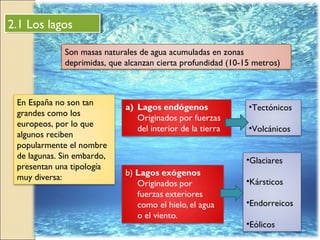 2.1 Los lagos2.1 Los lagos
Son masas naturales de agua acumuladas en zonas
deprimidas, que alcanzan cierta profundidad (10-15 metros)
En España no son tan
grandes como los
europeos, por lo que
algunos reciben
popularmente el nombre
de lagunas. Sin embardo,
presentan una tipología
muy diversa:
•Tectónicos
•Volcánicos
•Glaciares
•Kársticos
•Endorreicos
•Eólicos
 