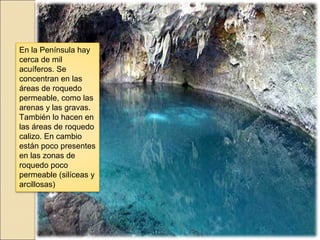 En la Península hay
cerca de mil
acuíferos. Se
concentran en las
áreas de roquedo
permeable, como las
arenas y las gravas.
También lo hacen en
las áreas de roquedo
calizo. En cambio
están poco presentes
en las zonas de
roquedo poco
permeable (silíceas y
arcillosas)
 