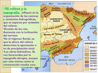 El relieve y la
topografía: influyen en la
organización de las cuencas
y vertientes hidrográficas,
que se separan por unidades
del relieve:
•Erosión de los ríos.
Aumenta con la inclinación
del terreno
•En el régimen fluvial, ya
que la altura del relieve
determina la aportación o
no de precipitación nival.
•Las obras hidráulicas. Se
ven favorecidas por la
topografía abrupta, aunque
por esta misma razón la
construcción resulta cara.
 