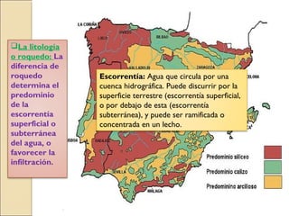 La litología
o roquedo: La
diferencia de
roquedo
determina el
predominio
de la
escorrentía
superficial o
subterránea
del agua, o
favorecer la
infiltración.
Escorrentía: Agua que circula por una
cuenca hidrográfica. Puede discurrir por la
superficie terrestre (escorrentía superficial,
o por debajo de esta (escorrentía
subterránea), y puede ser ramificada o
concentrada en un lecho.
 