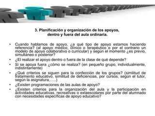 3. Planificación y organización de los apoyos,  dentro y fuera del aula ordinaria. Cuando hablamos de apoyo, ¿a qué tipo de apoyo estamos haciendo referencia? (al apoyo médico, clínico o terapéutico o por el contrario un modelo de apoyo colaborativo o curricular) y según el momento ¿es previo, simultáneo o posterior? ¿El realizar el apoyo dentro o fuera de la clase de qué depende? Si se apoya fuera ¿cómo se realiza? (en pequeño grupo, individualmente, indistintamente) ¿Qué criterios se siguen para la confección de los grupos? (similitud de tratamiento educativo, similitud de deficiencias, por cursos, según el tutor, según la asignatura,…..) ¿Existen programaciones de las aulas de apoyo?  ¿Existen criterios para la organización del aula y la participación en actividades educativas, recreativas o extaescolares por parte del alumnado con necesidades específicas de apoyo educativo?   