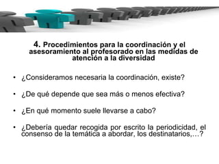4.  Procedimientos para la coordinación y el asesoramiento al profesorado en las medidas de atención a la diversidad ¿Consideramos necesaria la coordinación, existe?  ¿De qué depende que sea más o menos efectiva? ¿En qué momento suele llevarse a cabo? ¿Debería quedar recogida por escrito la periodicidad, el consenso de la temática a abordar, los destinatarios,…? 