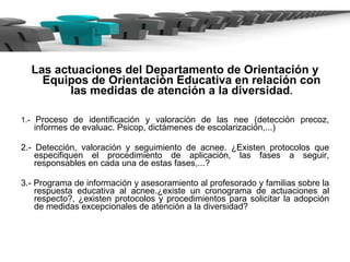 Las actuaciones del Departamento de Orientación y Equipos de Orientación Educativa en relación con las medidas de atención a la diversidad . 1.-  Proceso de identificación y valoración de las nee (detección precoz, informes de evaluac. Psicop, dictámenes de escolarización,...) 2.- Detección, valoración y seguimiento de acnee. ¿Existen protocolos que especifiquen el procedimiento de aplicación, las fases a seguir, responsables en cada una de estas fases,...? 3.- Programa de información y asesoramiento al profesorado y familias sobre la respuesta educativa al acnee.¿existe un cronograma de actuaciones al respecto?, ¿existen protocolos y procedimientos para solicitar la adopción de medidas excepcionales de atención a la diversidad? 