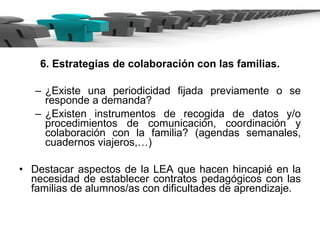 6. Estrategias de colaboración con las familias. ¿Existe una periodicidad fijada previamente o se responde a demanda? ¿Existen instrumentos de recogida de datos y/o procedimientos de comunicación, coordinación y colaboración con la familia? (agendas semanales, cuadernos viajeros,…) Destacar aspectos de la LEA que hacen hincapié en la necesidad de establecer contratos pedagógicos con las familias de alumnos/as con dificultades de aprendizaje.  