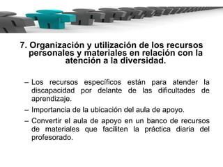 7. Organización y utilización de los recursos personales y materiales en relación con la atención a la diversidad. Los recursos específicos están para atender la discapacidad por delante de las dificultades de aprendizaje. Importancia de la ubicación del aula de apoyo. Convertir el aula de apoyo en un banco de recursos de materiales que faciliten la práctica diaria del profesorado. 