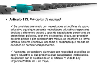 Artículo 113.  Principios de equidad. Se considera alumnado con necesidades específicas de apoyo educativo aquel que presenta necesidades educativas especiales debidas a diferentes grados y tipos de capacidades personales de orden físico, psíquico, cognitivo o sensorial; el que, por proceder de otros países o por cualquier otro motivo, se incorpore de forma tardía al sistema educativo, así como el alumnado que precise de acciones de carácter compensatorio. Asimismo, se considera alumnado con necesidad específica de apoyo educativo al que presenta altas capacidades intelectuales, de acuerdo con lo establecido en el artículo 71.2 de la Ley Orgánica 2/2006, de 3 de mayo. 