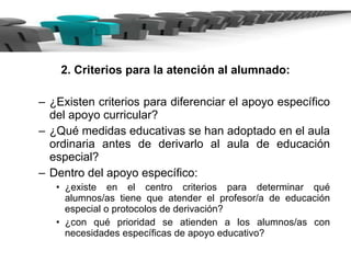 2. Criterios para la atención al alumnado: ¿Existen criterios para diferenciar el apoyo específico del apoyo curricular? ¿Qué medidas educativas se han adoptado en el aula ordinaria antes de derivarlo al aula de educación especial? Dentro del apoyo específico:  ¿existe en el centro criterios para determinar qué alumnos/as tiene que atender el profesor/a de educación especial o protocolos de derivación?  ¿con qué prioridad se atienden a los alumnos/as con necesidades específicas de apoyo educativo?  