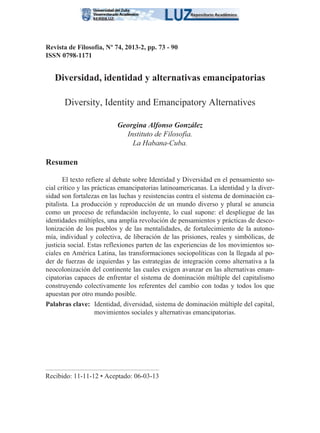 Revista de Filosofía, Nº 74, 2013-2, pp. 73 - 90
ISSN 0798-1171
Diversidad, identidad y alternativas emancipatorias
Diversity, Identity and Emancipatory Alternatives
Georgina Alfonso González
Instituto de Filosofía.
La Habana-Cuba.
Resumen
El texto refiere al debate sobre Identidad y Diversidad en el pensamiento so-
cial crítico y las prácticas emancipatorias latinoamericanas. La identidad y la diver-
sidad son fortalezas en las luchas y resistencias contra el sistema de dominación ca-
pitalista. La producción y reproducción de un mundo diverso y plural se anuncia
como un proceso de refundación incluyente, lo cual supone: el despliegue de las
identidades múltiples, una amplia revolución de pensamientos y prácticas de desco-
lonización de los pueblos y de las mentalidades, de fortalecimiento de la autono-
mía, individual y colectiva, de liberación de las prisiones, reales y simbólicas, de
justicia social. Estas reflexiones parten de las experiencias de los movimientos so-
ciales en América Latina, las transformaciones sociopolíticas con la llegada al po-
der de fuerzas de izquierdas y las estrategias de integración como alternativa a la
neocolonización del continente las cuales exigen avanzar en las alternativas eman-
cipatorias capaces de enfrentar el sistema de dominación múltiple del capitalismo
construyendo colectivamente los referentes del cambio con todas y todos los que
apuestan por otro mundo posible.
Palabras clave: Identidad, diversidad, sistema de dominación múltiple del capital,
movimientos sociales y alternativas emancipatorias.
Recibido: 11-11-12 • Aceptado: 06-03-13
 