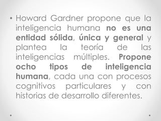 • Howard Gardner propone que la
inteligencia humana no es una
entidad sólida, única y general y
plantea la teoría de las
inteligencias múltiples. Propone
ocho tipos de inteligencia
humana, cada una con procesos
cognitivos particulares y con
historias de desarrollo diferentes.
 