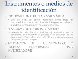 Instrumentos o medios de
identificación
• OBSERVACION DIRECTA Y SISTEMÁTICA
• Uso de listas de cotejo, teniendo como base las
características de cada tipo de inteligencia, asimismo
puedes registrar acciones en un anecdotario
• ELABORACION DE UN PORTAFOLIO
o compilación de trabajos (evidencias) realizados por el
estudiante, que muestran el proceso y la evolución de sus
aprendizajes. Posee elementos más allá de la documentación,
refleja a la persona integral.
• APLICACIÓN DE CUESTIONARIOS O
PRUEBAS ELABORADAS POR
INVESTIGADORES
 