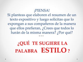 ¡PIENSA!
Si planteas que elaboren el resumen de un
texto expositivo y luego solicitas que lo
expongan a sus compañeros de la manera
que ellos prefieran, ¿Crees que todos lo
harán de la misma manera? ¿Por qué?
¿QUÉ TE SUGIERE LA
PALABRA ESTILO ?
 