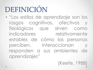DEFINICIÓN
• “Los estilos de aprendizaje son los
rasgos cognitivos, afectivos y
fisiológicos que sirven como
indicadores relativamente
estables de cómo las personas
perciben, interaccionan y
responden a sus ambientes de
aprendizajes”
(Keefe, 1988)
 