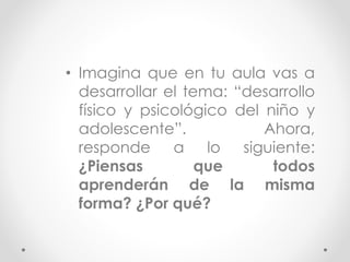 • Imagina que en tu aula vas a
desarrollar el tema: “desarrollo
físico y psicológico del niño y
adolescente”. Ahora,
responde a lo siguiente:
¿Piensas que todos
aprenderán de la misma
forma? ¿Por qué?
 