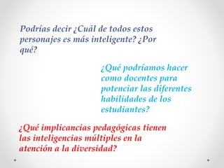 ¿Qué podríamos hacer
como docentes para
potenciar las diferentes
habilidades de los
estudiantes?
Podrías decir ¿Cuál de todos estos
personajes es más inteligente? ¿Por
qué?
¿Qué implicancias pedagógicas tienen
las inteligencias múltiples en la
atención a la diversidad?
 