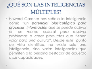¿QUÉ SON LAS INTELIGENCIAS
MÚLTIPLES?
• Howard Gardner nos señala la inteligencia
como “un potencial biosicológico para
procesar información que se puede activar
en un marco cultural para resolver
problemas o crear productos que tienen
valor para una cultura”. Desde este punto
de vista científico, no existe solo una
inteligencia, sino varias inteligencias que
permiten a la persona destacar de acuerdo
a sus capacidades.
 