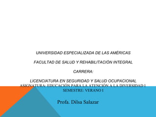 Profa. Dilsa Salazar
UNIVERSIDAD ESPECIALIZADA DE LAS AMÉRICAS
FACULTAD DE SALUD Y REHABILITACIÓN INTEGRAL
CARRERA:
LICENCIATURA EN SEGURIDAD Y SALUD OCUPACIONAL
ASIGNATURA: EDUCACIÓN PARA LA ATENCIÓN A LA DIVERSIDAD I
SEMESTRE: VERANO I
 