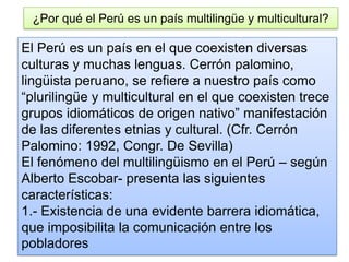 ¿Por qué el Perú es un país multilingüe y multicultural?
El Perú es un país en el que coexisten diversas
culturas y muchas lenguas. Cerrón palomino,
lingüista peruano, se refiere a nuestro país como
“plurilingüe y multicultural en el que coexisten trece
grupos idiomáticos de origen nativo” manifestación
de las diferentes etnias y cultural. (Cfr. Cerrón
Palomino: 1992, Congr. De Sevilla)
El fenómeno del multilingüismo en el Perú – según
Alberto Escobar- presenta las siguientes
características:
1.- Existencia de una evidente barrera idiomática,
que imposibilita la comunicación entre los
pobladores
 