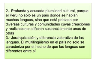 2.- Profunda y acusada pluralidad cultural, porque
el Perú no solo es un país donde se hablan
muchas lenguas, sino que está poblada por
diversas culturas y comunidades cuyas creaciones
y realizaciones difieren sustancialmente unas de
otras
3.- Jerarquización y diferencia valorativa de las
lenguas. El multilingüismo en el país no solo se
caracteriza por el hecho de que las lenguas son
diferentes entre sí
 