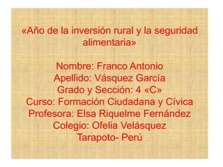 «Año de la inversión rural y la seguridad
alimentaria»
Nombre: Franco Antonio
Apellido: Vásquez García
Grado y Sección: 4 «C»
Curso: Formación Ciudadana y Cívica
Profesora: Elsa Riquelme Fernández
Colegio: Ofelia Velásquez
Tarapoto- Perú
 