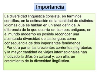 Importancia
La diversidad lingüística consiste, en términos
sencillos, en la estimación de la cantidad de distintos
idiomas que se hablan en un área definida. A
diferencia de lo que ocurría en tiempos antiguos, en
el mundo moderno es posible reconocer una
acentuada diversidad de las lenguas como
consecuencia de dos importantes fenómenos
. Por otra parte, las crecientes corrientes migratorias
y la mayor cantidad de viajes internacionales han
motivado la difusión cultural y, con ella, un
crecimiento de la diversidad lingüística.
 