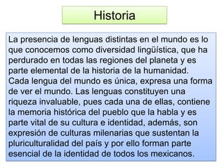 Historia
La presencia de lenguas distintas en el mundo es lo
que conocemos como diversidad lingüística, que ha
perdurado en todas las regiones del planeta y es
parte elemental de la historia de la humanidad.
Cada lengua del mundo es única, expresa una forma
de ver el mundo. Las lenguas constituyen una
riqueza invaluable, pues cada una de ellas, contiene
la memoria histórica del pueblo que la habla y es
parte vital de su cultura e identidad, además, son
expresión de culturas milenarias que sustentan la
pluriculturalidad del país y por ello forman parte
esencial de la identidad de todos los mexicanos.
 