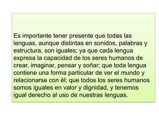 Es importante tener presente que todas las
lenguas, aunque distintas en sonidos, palabras y
estructura, son iguales; ya que cada lengua
expresa la capacidad de los seres humanos de
crear, imaginar, pensar y soñar; que toda lengua
contiene una forma particular de ver el mundo y
relacionarse con él; que todos los seres humanos
somos iguales en valor y dignidad, y tenemos
igual derecho al uso de nuestras lenguas.
 