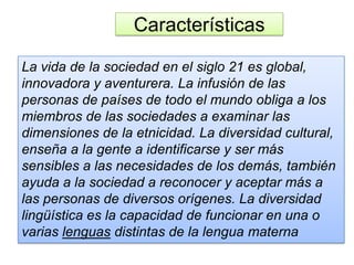 Características
La vida de la sociedad en el siglo 21 es global,
innovadora y aventurera. La infusión de las
personas de países de todo el mundo obliga a los
miembros de las sociedades a examinar las
dimensiones de la etnicidad. La diversidad cultural,
enseña a la gente a identificarse y ser más
sensibles a las necesidades de los demás, también
ayuda a la sociedad a reconocer y aceptar más a
las personas de diversos orígenes. La diversidad
lingüística es la capacidad de funcionar en una o
varias lenguas distintas de la lengua materna
 