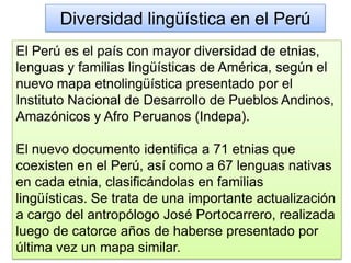 Diversidad lingüística en el Perú
El Perú es el país con mayor diversidad de etnias,
lenguas y familias lingüísticas de América, según el
nuevo mapa etnolingüística presentado por el
Instituto Nacional de Desarrollo de Pueblos Andinos,
Amazónicos y Afro Peruanos (Indepa).
El nuevo documento identifica a 71 etnias que
coexisten en el Perú, así como a 67 lenguas nativas
en cada etnia, clasificándolas en familias
lingüísticas. Se trata de una importante actualización
a cargo del antropólogo José Portocarrero, realizada
luego de catorce años de haberse presentado por
última vez un mapa similar.
 
