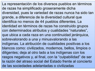 La representación de los diversos pueblos en términos
de razas ha simplificado groseramente dicha
diversidad, pues la variedad de razas nunca ha sido tan
grande, a diferencia de la diversidad cultural que
identifica no menos de 44 pueblos diferentes. La
identidad en términos de razas ha construido grupos
con determinados atributos y cualidades “naturales”,
que ubica a cada raza en una continuidad jerárquica,
sobrevalorando a una y minusvalorando a las
indígenas. La atribución de cualidades positivas a los
blancos como: civilizados, modernos, bellos, limpios o
diligentes; deja al otro lado a los indígenas con los
rasgos negativos y, al final, con la “culpabilidad” de ser
la razón del atraso social del Estado frente al concierto
de las sociedades adelantadas o civilizadas
 
