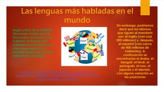Las lenguas más habladas en el
mundo
Según cifras de la UNESCO
(Naciones Unidas para la
Educación, la Ciencia y la
Cultura), la lengua más
hablada en el mundo es el
chino mandarín: es la
primera lengua de casi mil
millones de personas.
Sin embargo, podríamos
decir que los idiomas
que siguen al mandarín
son: el inglés (con casi
500 millones) y, después,
el español (con cerca
de 400 millones de
hablantes). A
continuación se
encontrarían el árabe, el
bengalí, el hindi, el
portugués, el ruso, el
japonés y el alemán,
con alguna variación en
las posiciones
Los datos en número de hablantes y, por tanto, su
posición en la lista de los idiomas más hablados, varían
según la fuente consultada.
 