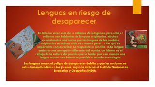 Lenguas en riesgo de
desaparecer
Las lenguas corren el peligro de desaparecer debido a que los ancianos no
están transmitiéndolas a los jóvenes, según lo informa el Instituto Nacional de
Estadística y Geografía (INEGI).
En México viven más de 16 millones de indígenas, pero sólo 6.7
millones son hablantes de lenguas originarias. Muchas
circunstancias han hecho que las lenguas de los pueblos
originarios se hablen cada vez menos, pero… ¿Por qué es
importante conservarlas? La respuesta es sencilla, cada lengua
encierra una concepción diferente del mundo, un idioma es el
reflejo de la cultura del pueblo que lo habla, por eso, cuando una
lengua muere, una forma de percibir el mundo se extingue.
 