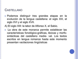 CASTELLANO 
♥ Podemos distinguir tres grandes etapas en la 
evolución de la lengua castellana: el siglo XIII, el 
siglo XVI y el siglo XVII. 
A) El siglo XIII: la labor de Alfonso X, el Sabio. 
♥ La obra de este monarca permite establecer las 
características fonológico-gráficas, léxicas y morfo-sintácticas 
del castellano medie- val. Los textos 
escritos en lengua romance hasta este momento 
presentan vacilaciones Iingüísticas 
 