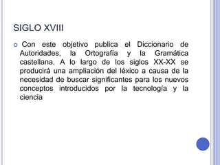 SIGLO XVIII 
 Con este objetivo publica el Diccionario de 
Autoridades, la Ortografía y la Gramática 
castellana. A lo largo de los siglos XX-XX se 
producirá una ampliación del léxico a causa de la 
necesidad de buscar significantes para los nuevos 
conceptos introducidos por la tecnología y la 
ciencia 
 