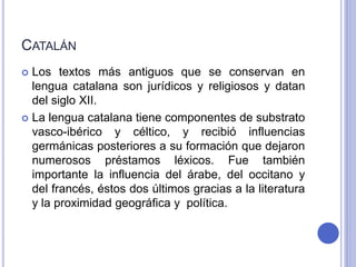 CATALÁN 
 Los textos más antiguos que se conservan en 
lengua catalana son jurídicos y religiosos y datan 
del siglo XII. 
 La lengua catalana tiene componentes de substrato 
vasco-ibérico y céltico, y recibió influencias 
germánicas posteriores a su formación que dejaron 
numerosos préstamos léxicos. Fue también 
importante la influencia del árabe, del occitano y 
del francés, éstos dos últimos gracias a la literatura 
y la proximidad geográfica y política. 
 
