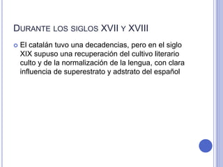 DURANTE LOS SIGLOS XVII Y XVIII 
 El catalán tuvo una decadencias, pero en el siglo 
XIX supuso una recuperación del cultivo literario 
culto y de la normalización de la lengua, con clara 
influencia de superestrato y adstrato del español 
 