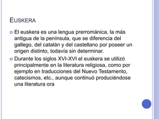 EUSKERA 
 El euskera es una lengua prerrománica, la más 
antigua de la península, que se diferencia del 
gallego, del catalán y del castellano por poseer un 
origen distinto, todavía sin determinar. 
 Durante los siglos XVI-XVI el euskera se utilizó 
principalmente en la literatura religiosa, como por 
ejemplo en traducciones del Nuevo Testamento, 
catecismos, etc., aunque continuó produciéndose 
una literatura ora 
 
