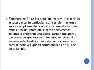  Estudiantes: Entre los estudiantes hay un uso de la 
lengua bastante particular, con transformaciones 
léxicas ampliamente conocidas abreviaturas como 
mates, filo,lite, profe,etc. Expresiones como: 
saltarse o chuparse una clase, catear, recuperar, 
pasar una asignatura etc. Jóvenes en general 
jóvenes estudiantes y no estudiantes tienen en 
común todas o algunas características en su uso 
de la lengua. 
 