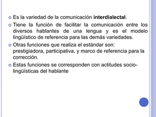  Es la variedad de la comunicación interdialectal. 
 Tiene la función de facilitar la comunicación entre los 
diversos hablantes de una lengua y es el modelo 
lingüístico de referencia para las demás variedades. 
 Otras funciones que realiza el estándar son: 
prestigiadora, participativa, y marco de referencia para la 
corrección. 
 Estas funciones se corresponden con actitudes socio-lingüísticas 
del hablante 
 