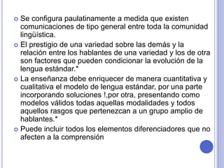  Se configura paulatinamente a medida que existen 
comunicaciones de tipo general entre toda la comunidad 
lingüística. 
 El prestigio de una variedad sobre las demás y la 
relación entre los hablantes de una variedad y los de otra 
son factores que pueden condicionar la evolución de la 
lengua estándar.* 
 La enseñanza debe enriquecer de manera cuantitativa y 
cualitativa el modelo de lengua estándar, por una parte 
incorporando soluciones !,por otra, presentando como 
modelos válidos todas aquellas modalidades y todos 
aquellos rasgos que pertenezcan a un grupo amplio de 
hablantes.* 
 Puede incluir todos los elementos diferenciadores que no 
afecten a la comprensión 
 