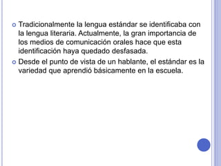  Tradicionalmente la lengua estándar se identificaba con 
la lengua literaria. Actualmente, la gran importancia de 
los medios de comunicación orales hace que esta 
identificación haya quedado desfasada. 
 Desde el punto de vista de un hablante, el estándar es la 
variedad que aprendió básicamente en la escuela. 
 